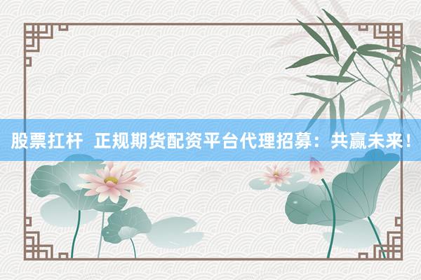 股票扛杆  正规期货配资平台代理招募：共赢未来！