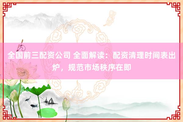 全国前三配资公司 全面解读：配资清理时间表出炉，规范市场秩序在即