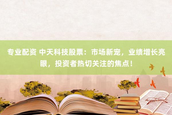 专业配资 中天科技股票：市场新宠，业绩增长亮眼，投资者热切关注的焦点！