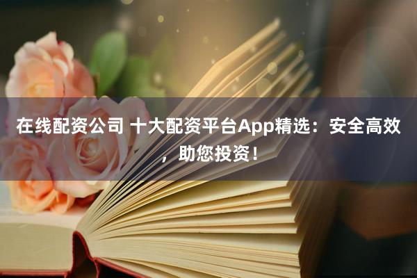 在线配资公司 十大配资平台App精选：安全高效，助您投资！