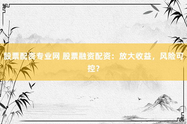 股票配资专业网 股票融资配资：放大收益，风险可控？