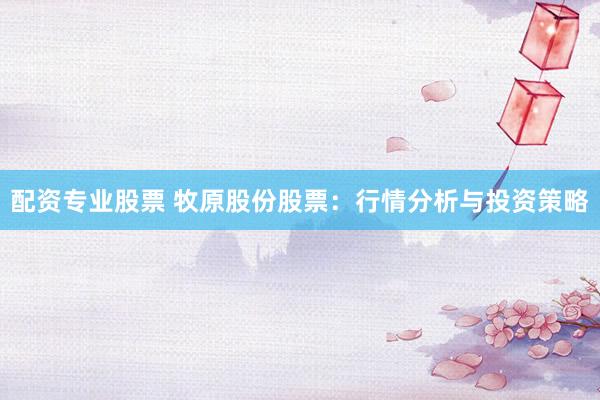 配资专业股票 牧原股份股票：行情分析与投资策略