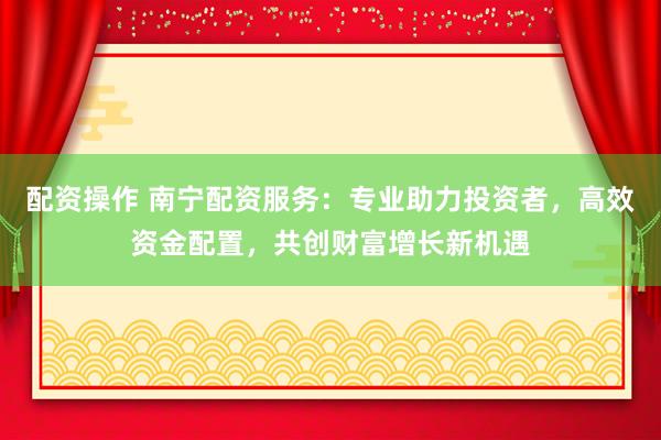 配资操作 南宁配资服务：专业助力投资者，高效资金配置，共创财富增长新机遇