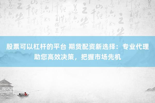 股票可以杠杆的平台 期货配资新选择：专业代理助您高效决策，把握市场先机
