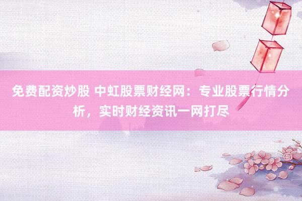 免费配资炒股 中虹股票财经网：专业股票行情分析，实时财经资讯一网打尽