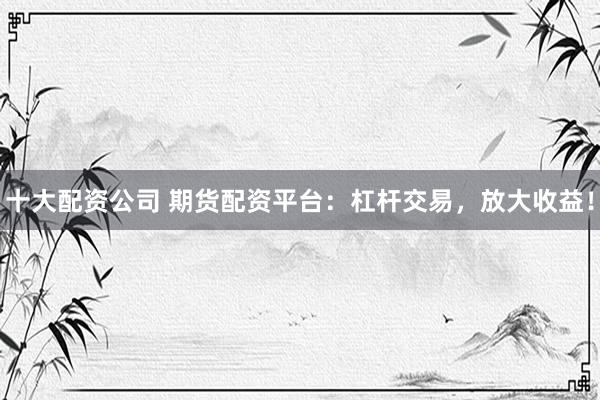 十大配资公司 期货配资平台：杠杆交易，放大收益！