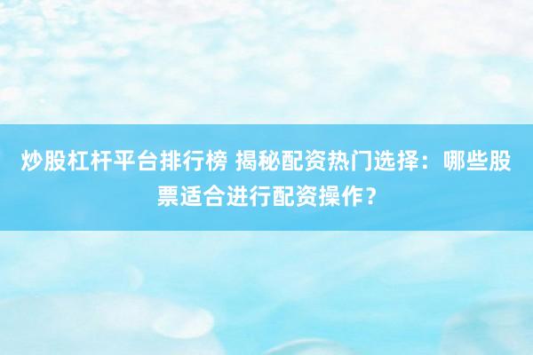 炒股杠杆平台排行榜 揭秘配资热门选择：哪些股票适合进行配资操作？