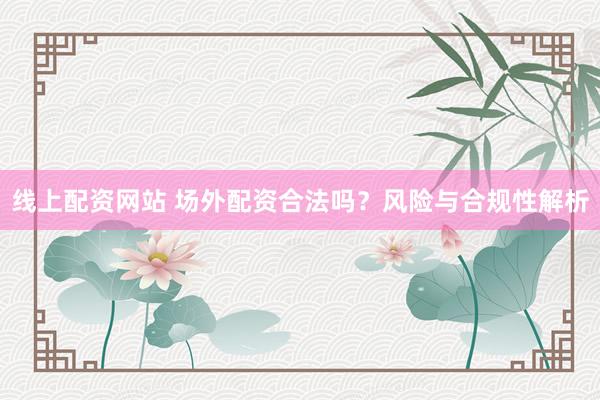 线上配资网站 场外配资合法吗？风险与合规性解析