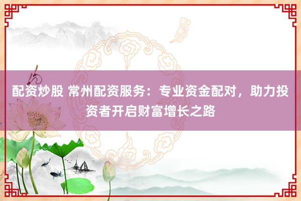 配资炒股 常州配资服务：专业资金配对，助力投资者开启财富增长之路