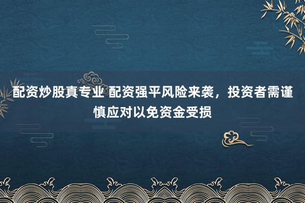 配资炒股真专业 配资强平风险来袭，投资者需谨慎应对以免资金受损