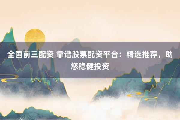 全国前三配资 靠谱股票配资平台：精选推荐，助您稳健投资