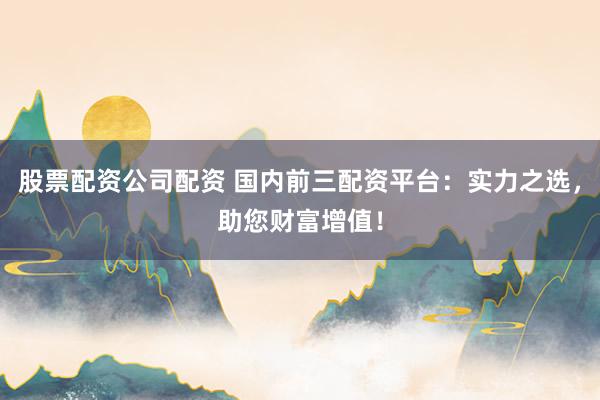 股票配资公司配资 国内前三配资平台：实力之选，助您财富增值！