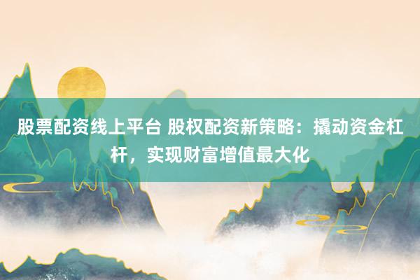 股票配资线上平台 股权配资新策略：撬动资金杠杆，实现财富增值最大化