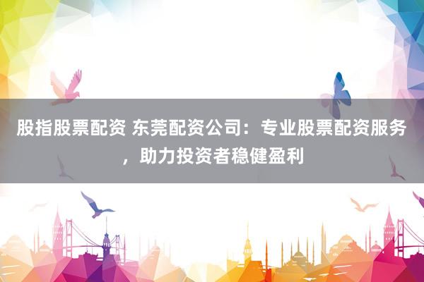 股指股票配资 东莞配资公司：专业股票配资服务，助力投资者稳健盈利