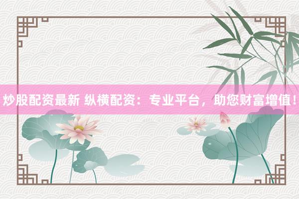 炒股配资最新 纵横配资：专业平台，助您财富增值！