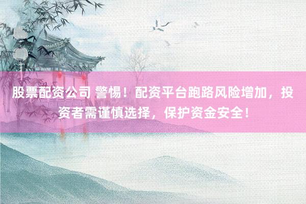 股票配资公司 警惕！配资平台跑路风险增加，投资者需谨慎选择，保护资金安全！