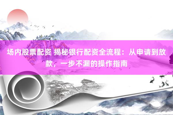 场内股票配资 揭秘银行配资全流程：从申请到放款，一步不漏的操作指南