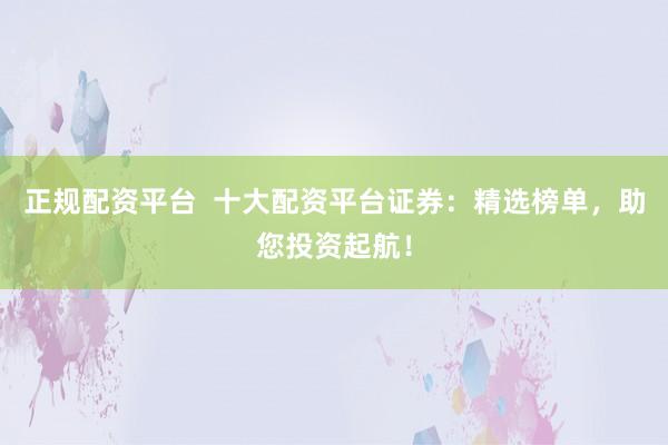 正规配资平台  十大配资平台证券：精选榜单，助您投资起航！