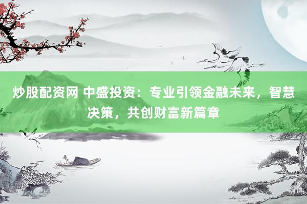 炒股配资网 中盛投资：专业引领金融未来，智慧决策，共创财富新篇章