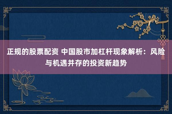 正规的股票配资 中国股市加杠杆现象解析：风险与机遇并存的投资新趋势