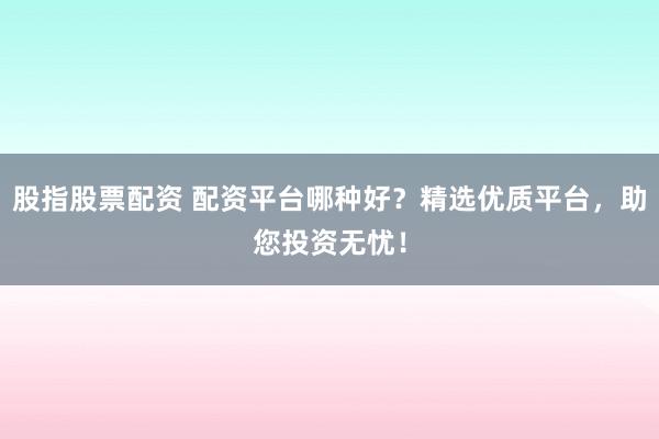 股指股票配资 配资平台哪种好？精选优质平台，助您投资无忧！