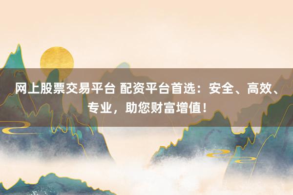 网上股票交易平台 配资平台首选：安全、高效、专业，助您财富增值！