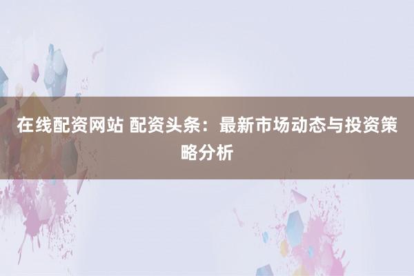 在线配资网站 配资头条：最新市场动态与投资策略分析