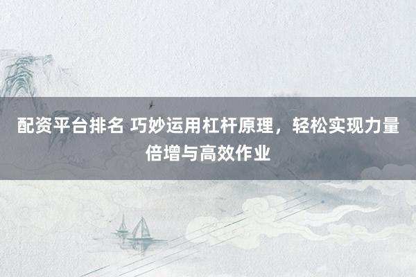配资平台排名 巧妙运用杠杆原理，轻松实现力量倍增与高效作业
