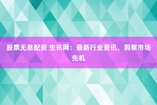 股票无息配资 生讯网：最新行业资讯，洞察市场先机