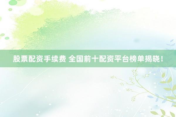 股票配资手续费 全国前十配资平台榜单揭晓！