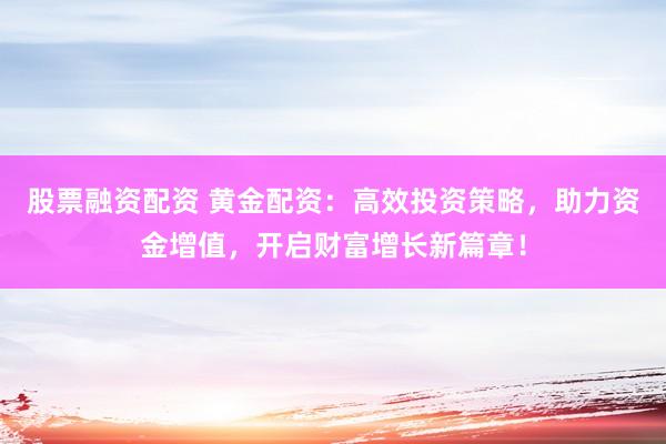 股票融资配资 黄金配资：高效投资策略，助力资金增值，开启财富增长新篇章！