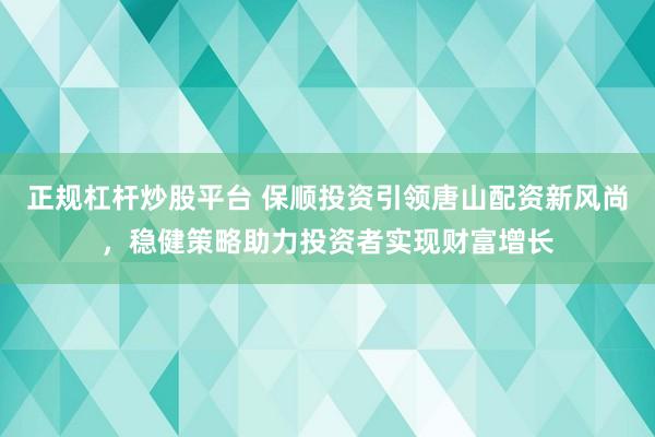 正规杠杆炒股平台 保顺投资引领唐山配资新风尚，稳健策略助力投资者实现财富增长