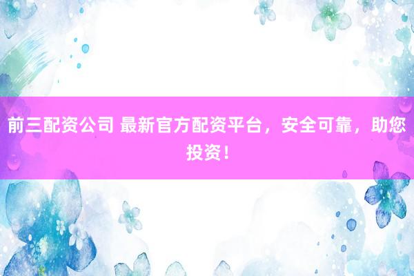 前三配资公司 最新官方配资平台，安全可靠，助您投资！