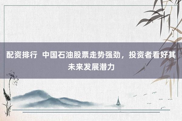 配资排行  中国石油股票走势强劲，投资者看好其未来发展潜力