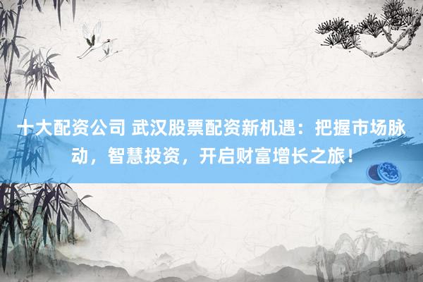 十大配资公司 武汉股票配资新机遇：把握市场脉动，智慧投资，开启财富增长之旅！
