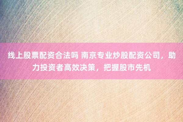 线上股票配资合法吗 南京专业炒股配资公司，助力投资者高效决策，把握股市先机