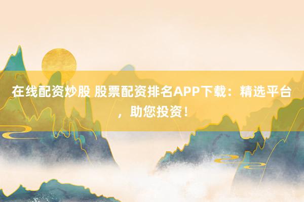 在线配资炒股 股票配资排名APP下载：精选平台，助您投资！
