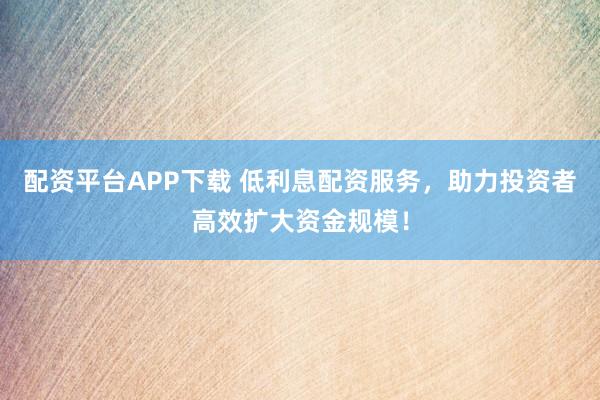 配资平台APP下载 低利息配资服务，助力投资者高效扩大资金规模！
