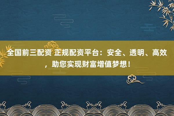 全国前三配资 正规配资平台：安全、透明、高效，助您实现财富增值梦想！