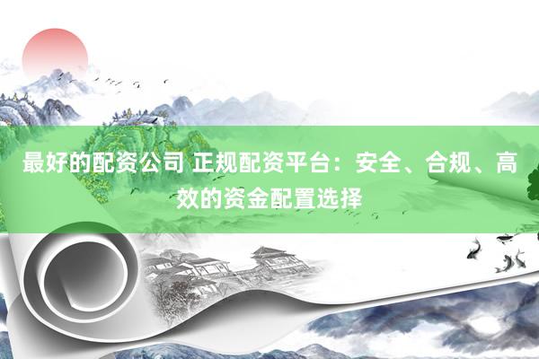 最好的配资公司 正规配资平台：安全、合规、高效的资金配置选择