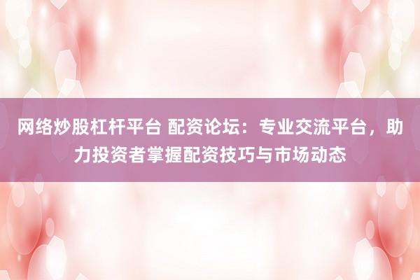 网络炒股杠杆平台 配资论坛：专业交流平台，助力投资者掌握配资技巧与市场动态