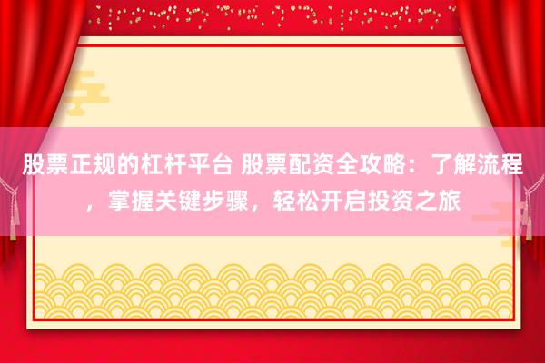 股票正规的杠杆平台 股票配资全攻略：了解流程，掌握关键步骤，轻松开启投资之旅