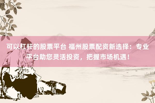 可以杠杆的股票平台 福州股票配资新选择：专业平台助您灵活投资，把握市场机遇！