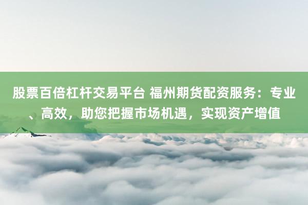 股票百倍杠杆交易平台 福州期货配资服务：专业、高效，助您把握市场机遇，实现资产增值