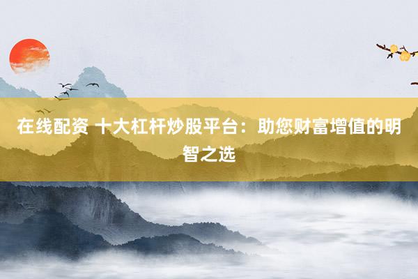 在线配资 十大杠杆炒股平台：助您财富增值的明智之选
