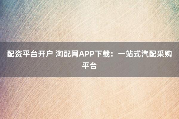 配资平台开户 淘配网APP下载：一站式汽配采购平台