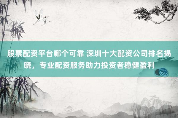 股票配资平台哪个可靠 深圳十大配资公司排名揭晓，专业配资服务助力投资者稳健盈利