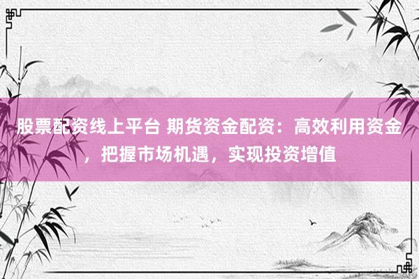 股票配资线上平台 期货资金配资：高效利用资金，把握市场机遇，实现投资增值