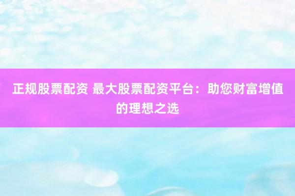 正规股票配资 最大股票配资平台：助您财富增值的理想之选