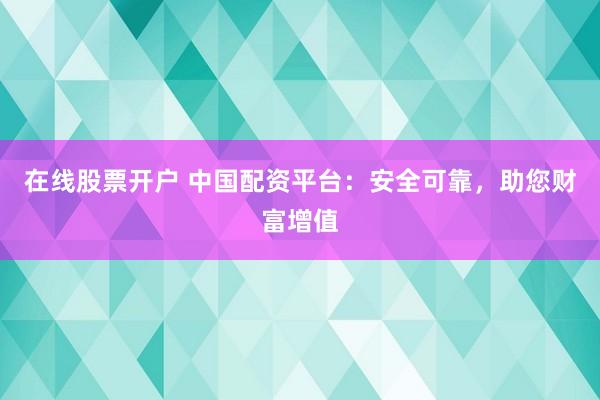 在线股票开户 中国配资平台：安全可靠，助您财富增值